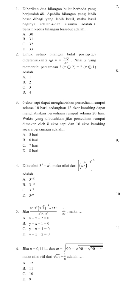 Diberikan dua bilangan bulat berbeda yang
berjumlah 48. Apabila bilangan yang lebih
besar dibagi yang lebih kecil, maka hasil
baginya adalah 4 dan sisanya adalah 3.
Selisih kedua bilangan tersebut adalah...
A. 30
B. 31
C. 32
D. 33
2. Untuk setiap bilangan bulat positip x,y
didefenisikan x ⊕ y= (x+y)/xy . Nilai x yang
memenuhi persamaan 3(xoplus 2)=2(xoplus 1)
adalah…
8.
A. I
B. 2
C. 3
D. 4
3. 6 ekor sapi dapat menghabiskan persediaan rumput
selama 10 hari, sedangkan 12 ekor kambing dapat
menghabiskan persediaan rumput selama 20 hari.
Waktu yang dibutuhkan jika persediaan rumput
dimakan oleh 8 ekor sapi dan 16 ekor kambing
secara bersamaan adalah...
A. 5 hari
B. 6 hari 9.
C. 7 hari
D. 8 hari
4. Diketahui 3^5=a^2 , maka nilai dari [(a^(frac 1)3)^-4]^6
adalah …
A. 3^(-20)
B. 3^(-16)
C. 3^(-9)
D. 3^(20)
10
5. Jika frac 9^x.3^2(3^(-frac x)2)^-2-27^x3^(3y).2^3= 1/27  , maka .  .
A. y-x-2=0
B. y-x-1=0
C. y-x+1=0
11
D. y-x+2=0
6. Jika n=0,111... dan m=sqrt(90-sqrt 90-sqrt 90-·s )
maka nilai riil dari sqrt(m)+ 1/n  adalah …
A. 12
B. 11
C. 10
D. 9