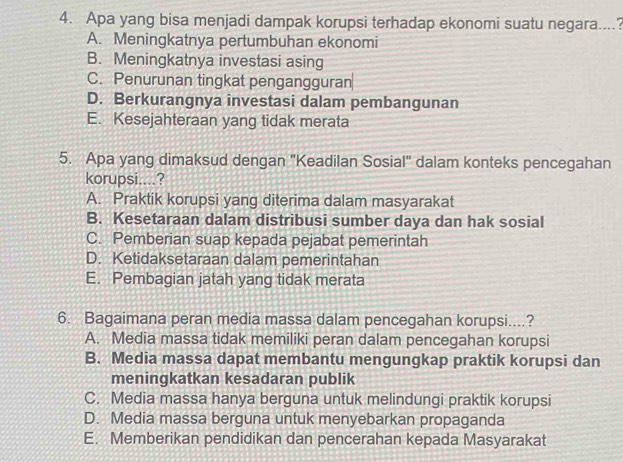 Apa yang bisa menjadi dampak korupsi terhadap ekonomi suatu negara....?
A. Meningkatnya pertumbuhan ekonomi
B. Meningkatnya investasi asing
C. Penurunan tingkat pengangguran
D. Berkurangnya investasi dalam pembangunan
E. Kesejahteraan yang tidak merata
5. Apa yang dimaksud dengan "Keadilan Sosial" dalam konteks pencegahan
korupsi....?
A. Praktik korupsi yang diterima dalam masyarakat
B. Kesetaraan dalam distribusi sumber daya dan hak sosial
C. Pemberian suap kepada pejabat pemerintah
D. Ketidaksetaraan dalam pemerintahan
E. Pembagian jatah yang tidak merata
6. Bagaimana peran media massa dalam pencegahan korupsi....?
A. Media massa tidak memiliki peran dalam pencegahan korupsi
B. Media massa dapat membantu mengungkap praktik korupsi dan
meningkatkan kesadaran publik
C. Media massa hanya berguna untuk melindungi praktik korupsi
D. Media massa berguna untuk menyebarkan propaganda
E. Memberikan pendidikan dan pencerahan kepada Masyarakat