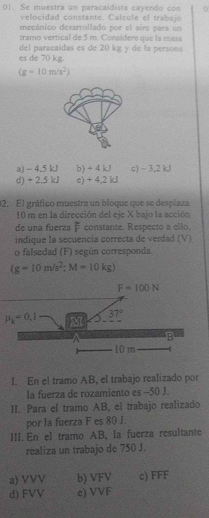 Se muestra un paracaidista cayendo con 0
velocidad constante. Calcule el trabajo
mecánico desarrollado por el aire para un
tramo vertical de 5 m. Considere que la masa
del paracaídas es de 20 kg y de la persona
es de 70 kg.
(g=10m/s^2)
a) - 4.5 kJ b) + 4 kJ c) - 3,2 kJ
d) + 2,5 kJ e) + 4,2 kJ
02. El gráfico muestra un bloque que se desplaza
10 m en la dirección del eje X bajo la acción
de una fuerza vector F constante. Respecto a ello,
indique la secuencia correcta de verdad (V)
o falsedad (F) según corresponda.
(g=10m/s^2;M=10kg)
I. En el tramo AB, el trabajo realizado por
la fuerza de rozamiento es −50 J.
II. Para el tramo AB, el trabajo realizado
por la fuerza F es 80 J.
III. En el tramo AB, la fuerza resultante
realiza un trabajo de 750 J.
a) VVV b) VFV c) FFF
d) FVV e) VVF