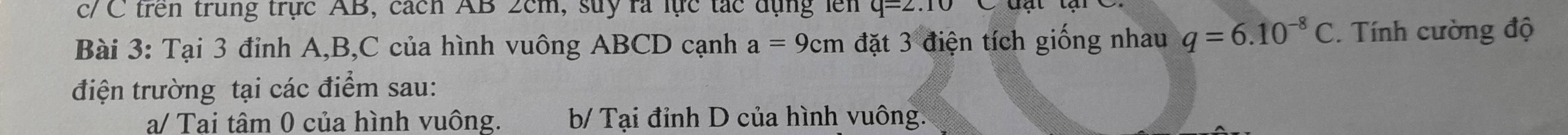 c/ C trên trung trực AB, cách AB 2cm, suy rà lực tác dụng lên q=2.10
Bài 3: Tại 3 đỉnh A, B, C của hình vuông ABCD cạnh a=9cm đặt 3 điện tích giống nhau q=6.10^(-8)C. Tính cường độ
điện trường tại các điểm sau:
a/ Tai tâm 0 của hình vuông. b/ Tại đỉnh D của hình vuông.