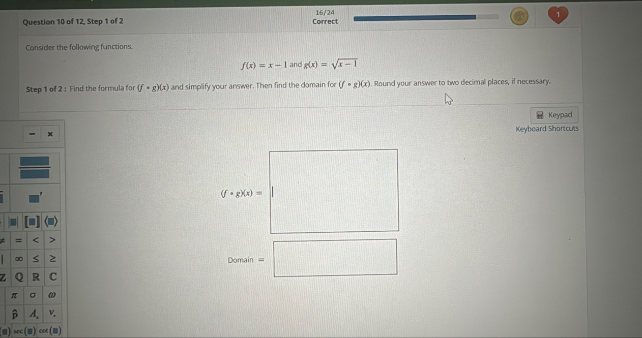 16/24
Question 10 of 12, Step 1 of 2 Correct
Consider the following functions.
f(x)=x-1 and g(x)=sqrt(x-1)
Step 1 of 2 : Find the formula for (fcirc g)(x) and simplify your answer. Then find the domain for (fcirc g)(x) Round your answer to two decimal places, if necessary.
Keypad
Keyboard Shortcuts
7.
Domain=□
scc cot (■)