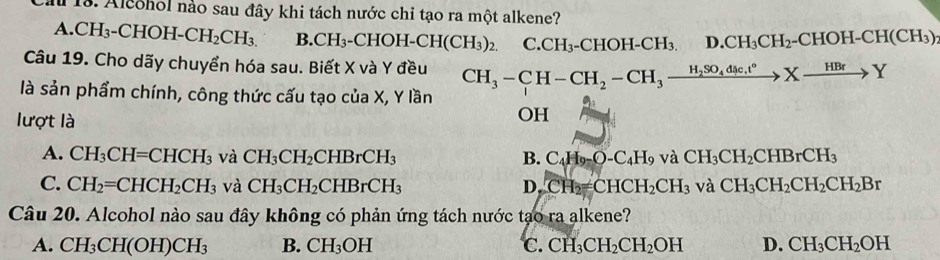 Ca 13. Alcohol nào sau đây khi tách nước chi tạo ra một alkene?
A. CH_3-CHOH-CH_2CH_3. B. CH_3-CHOH-CH(CH_3)_2. C. CH_3-CHOH-CH_3. D. CH_3CH_2-CHOH-CH(CH_3)
Câu 19. Cho dãy chuyển hóa sau. Biết X và Y đều CH_3-CH-CH_2-CH_3xrightarrow H_2SO_4dic.t°Xto Y
là sản phẩm chính, công thức cấu tạo của X, Y lần
lượt là
OH
A. CH_3CH=CHCH_3 và CH_3CH_2CHBrCH_3 B. C_4H_9-O-C_4H_9 và CH_3CH_2CHBrCH_3
C. CH_2=CHCH_2CH_3 và CH_3CH_2CHBrCH_3 D. CH_2=CHCH_2CH_3 và CH_3CH_2CH_2CH_2Br
Câu 20. Alcohol nào sau đây không có phản ứng tách nước tạo ra alkene?
A. CH_3CH(OH)CH_3 B. CH_3OH C. CH_3CH_2CH_2OH D. CH_3CH_2OH