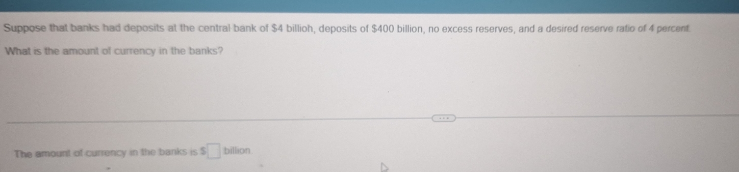 Suppose that banks had deposits at the central bank of $4 billioh, deposits of $400 billion, no excess reserves, and a desired reserve ratio of 4 percent 
What is the amount of currency in the banks? 
The amount of currency in the banks is $□ billion