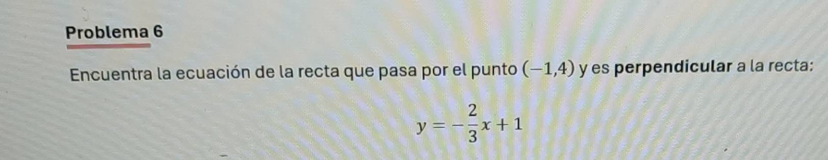 Problema 6 
Encuentra la ecuación de la recta que pasa por el punto (-1,4) y es perpendicular a la recta:
y=- 2/3 x+1