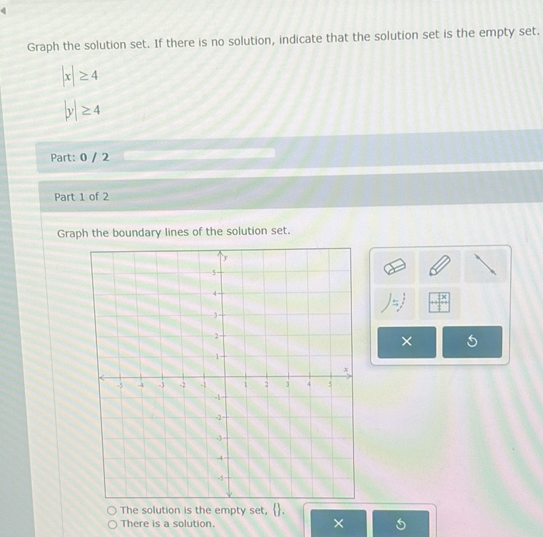 Graph the solution set. If there is no solution, indicate that the solution set is the empty set.
|x|≥ 4
|y|≥ 4
Part: 0 / 2 
Part 1 of 2 
Graph the boundary lines of the solution set. 
× 
The solution is the empty set, 
There is a solution. ×