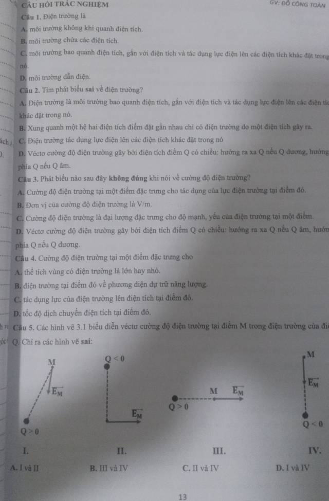 câu hỏi trAc nghiệm
GV: Đồ CÔNG TOàN
Câu 1, Điện trường là
A. môi trường không khi quanh điện tích.
B. môi trường chứa các điện tích.
C. môi trường bao quanh điện tích, gắn với điện tích và tác dụng lực điện lên các điện tích khác đặt trong
nó.
D. môi trường dẫn điện.
Cầu 2. Tìm phát biểu sai về điện trường?
A. Điện trường là môi trường bao quanh điện tích, gẫn với điện tích và tác dụng lực điện lên các điện tiể
khác đặt trong nó.
B. Xung quanh một hệ hai điện tích điểm đặt gần nhau chỉ có điện trường do một điện tích gây ra.
ách Á C. Điện trường tác dụng lực điện lên các điện tích khác đặt trong nó
D. Véctơ cường độ điện trường gây bởi điện tích điểm Q có chiều: hướng ra xa Q nếu Q dương, hướng
phía Q nếu Q âm.
Câu 3. Phát biểu nào sau đây không đúng khi nói về cường độ điện trường?
A. Cường độ điện trường tại một điểm đặc trưng cho tác dụng của lực điện trường tại điểm đó.
B. Đơn vị của cường độ điện trường là V/m.
C. Cường độ điện trường là đại lượng đặc trưng cho độ mạnh, yểu của điện trường tại một điểm.
D. Véctơ cường độ điện trường gây bởi điện tích điểm Q có chiều: hướng ra xa Q nếu Q âm, hướn
phía Q nếu Q dương.
Câu 4. Cường độ điện trường tại một điểm đặc trưng cho
A. thể tích vùng có điện trường là lớn hay nhỏ.
B. điện trường tại điểm đó vhat e phương diện dự trữ năng lượng
C. tác dụng lực của điện trường lên điện tích tại điểm đô.
D. tốc độ dịch chuyển điện tích tại điểm đó.
4 Câu 5. Các hình vẽ 3.1 biểu diễn véctơ cường độ điện trường tại điểm M trong điện trường của đi
6 Q. Chỉ ra các hình vẽ sai:
M Q<0</tex>
, M
vector E_M
vector E_M
M overline E_M
Q>0
vector E_M
Q<0</tex>
Q>0
I II. III. IV.
A. I và II B. III và IV C. II và IV D. I và IV
13