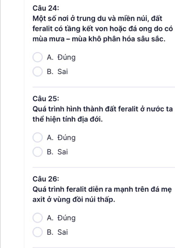 Một số nơi ở trung du và miền núi, đất
feralit có tầng kết von hoặc đá ong do có
mùa mưa - mùa khô phân hóa sâu sắc.
A. Đúng
B. Sai
Câu 25:
Quá trình hình thành đất feralit ở nước ta
thể hiện tính địa đới.
A. Đúng
B. Sai
Câu 26:
Quá trình feralit diễn ra mạnh trên đá mẹ
axit ở vùng đồi núi thấp.
A. Đúng
B. Sai