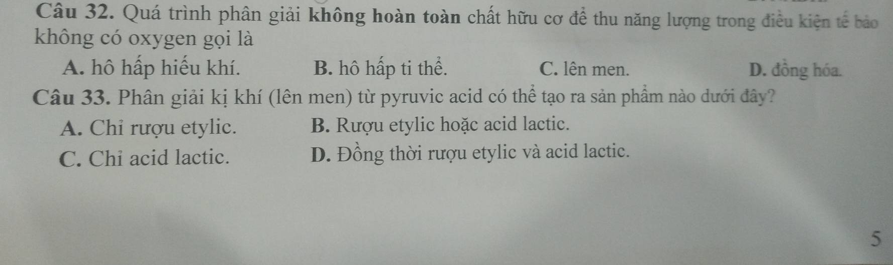 Quá trình phân giải không hoàn toàn chất hữu cơ để thu năng lượng trong điều kiện tế bảo
không có oxygen gọi là
A. hô hấp hiếu khí. B. hô hấp ti thể. C. lên men. D. đồng hóa.
Câu 33. Phân giải kị khí (lên men) từ pyruvic acid có thể tạo ra sản phẩm nào dưới đây?
A. Chỉ rượu etylic. B. Rượu etylic hoặc acid lactic.
C. Chi acid lactic. D. Đồng thời rượu etylic và acid lactic.
5