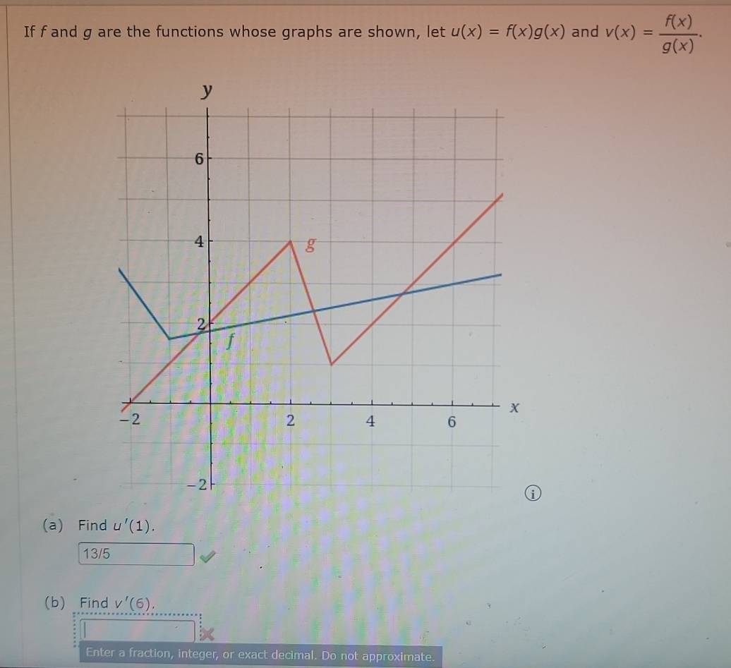 If f and g are the functions whose graphs are shown, let u(x)=f(x)g(x) and v(x)= f(x)/g(x) . 
(a) Find u'(1). 
13/5 
(b) Find V'(6). 
Enter a fraction, integer, or exact decimal. Do not approximate.