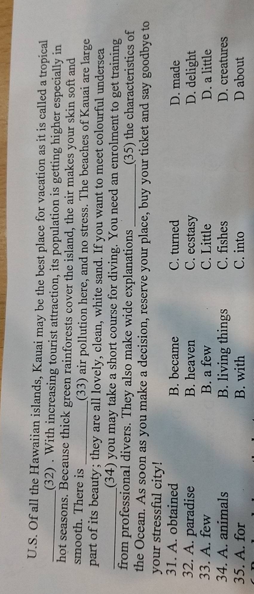 Of all the Hawaiian islands, Kauai may be the best place for vacation as it is called a tropical
_(32) . With increasing tourist attraction, its population is getting higher especially in
hot seasons. Because thick green rainforests cover the island, the air makes your skin soft and
smooth. There is _(33) air pollution here, and no stress. The beaches of Kauai are large
part of its beauty; they are all lovely, clean, white sand. If you want to meet colourful undersea
_(34) you may take a short course for diving. You need an enrolment to get training
from professional divers. They also make wide explanations _(35) the characteristics of
the Ocean. As soon as you make a decision, reserve your place, buy your ticket and say goodbye to
your stressful city!
31. A. obtained B. became C. turned D. made
32. A. paradise B. heaven C. ecstasy D. delight
33. A. few B. a few C. Little D. a little
34. A. animals B. living things C. fishes D. creatures
35. A. for B. with C. into D about