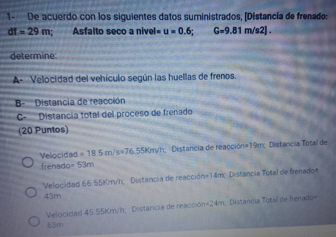 1- De acuerdo con los siguientes datos suministrados, [Distancia de frenado:
df=29m; Asfalto seco a nivel =u=0.6; G=9.81m/s2]. 
determine: 
A- Velocidad del vehículo según las huellas de frenos. 
B- Distancia de reacción 
C- Distancia total del proceso de frenado 
(20 Puntos) 
Velocidad =18.5m/s=76.55Km/h; Distancia de reacción =19m; Distancia Total de 
frenado =53m
Velocidad 66.55Km/h; Distancia de reacción =14m; Distancia Total de frenado=
43m
Velocidad 45.55Km/h; Distancia de reacción =24m; Distancia Total de frenado=
63m