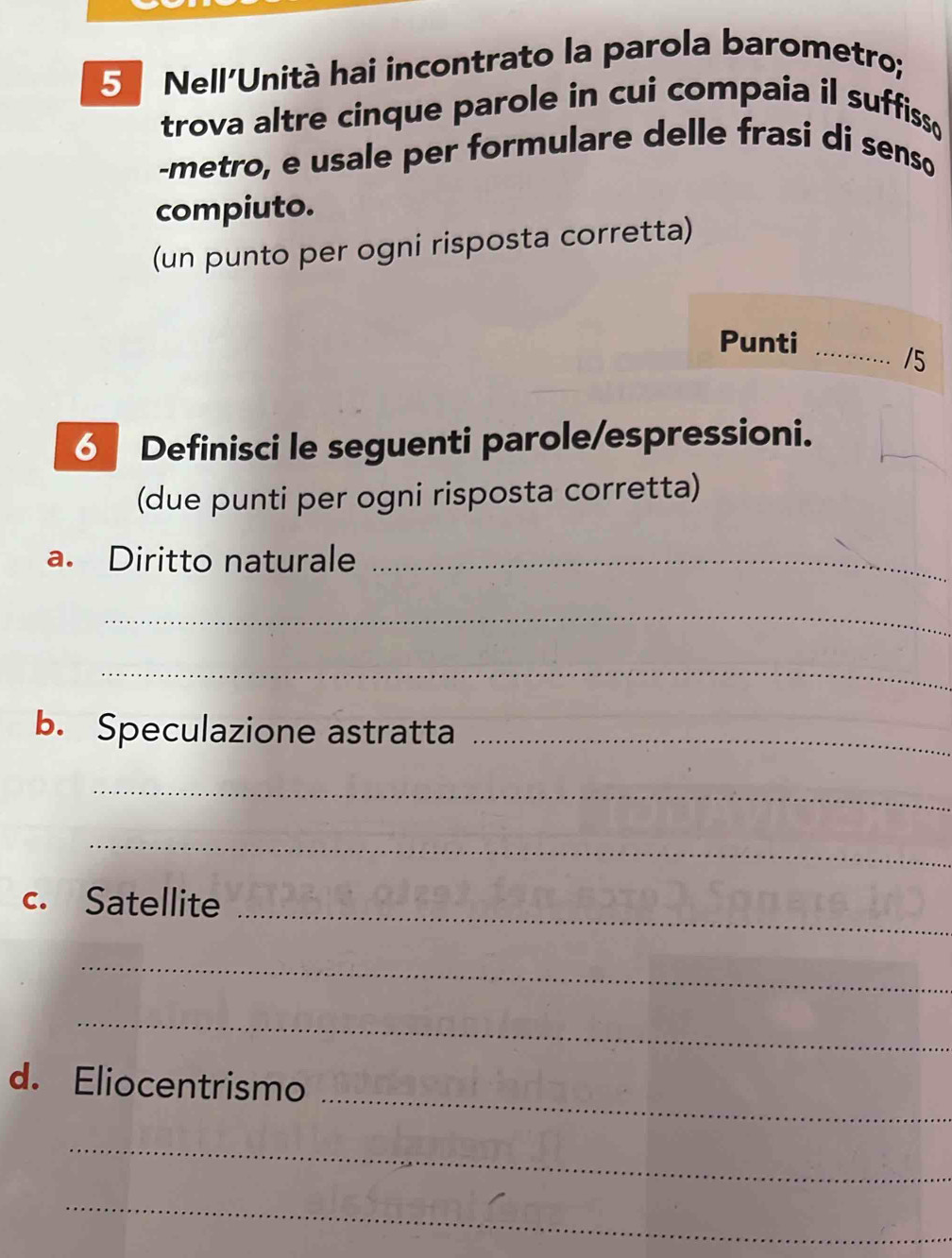 Nell'Unità hai incontrato la parola barometro; 
trova altre cinque parole in cui compaia il suffiss 
-metro, e usale per formulare delle frasi di senso 
compiuto. 
(un punto per ogni risposta corretta) 
Punti_ 
/5 
6 Definisci le seguenti parole/espressioni. 
(due punti per ogni risposta corretta) 
a. Diritto naturale_ 
_ 
_ 
b. Speculazione astratta_ 
_ 
_ 
c. Satellite 
_ 
_ 
_ 
_ 
d. Eliocentrismo 
_ 
_