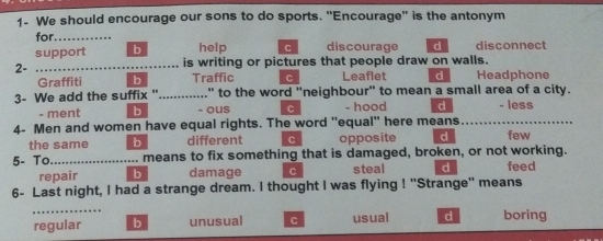 1- We should encourage our sons to do sports. "Encourage" is the antonym
for. .._ help C discourage d disconnect
support b is writing or pictures that people draw on walls.
2- 
Graffiti b Traffic C Leaflet d Headphone
3- We add the suffix "............." to the word "neighbour" to mean a small area of a city.
- ment b - ous C - hood d - less
4- Men and women have equal rights. The word "equal" here means _few
the same b different C opposite d
5- To ...................... means to fix something that is damaged, broken, or not working. feed
repair b damage C steal d
6- Last night, I had a strange dream. I thought I was flying ! "Strange" means
…
regular b unusual C usual d boring