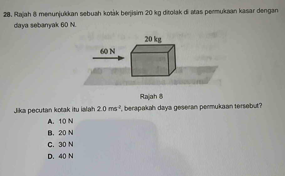 Rajah 8 menunjukkan sebuah kotàk berjisim 20 kg ditolak di atas permukaan kasar dengan
daya sebanyak 60 N.
20 kg
60 N
Rajah 8
Jika pecutan kotak itu ialah 2.0ms^(-2) , berapakah daya geseran permukaan tersebut?
A. 10 N
B. 20 N
C. 30 N
D. 40 N