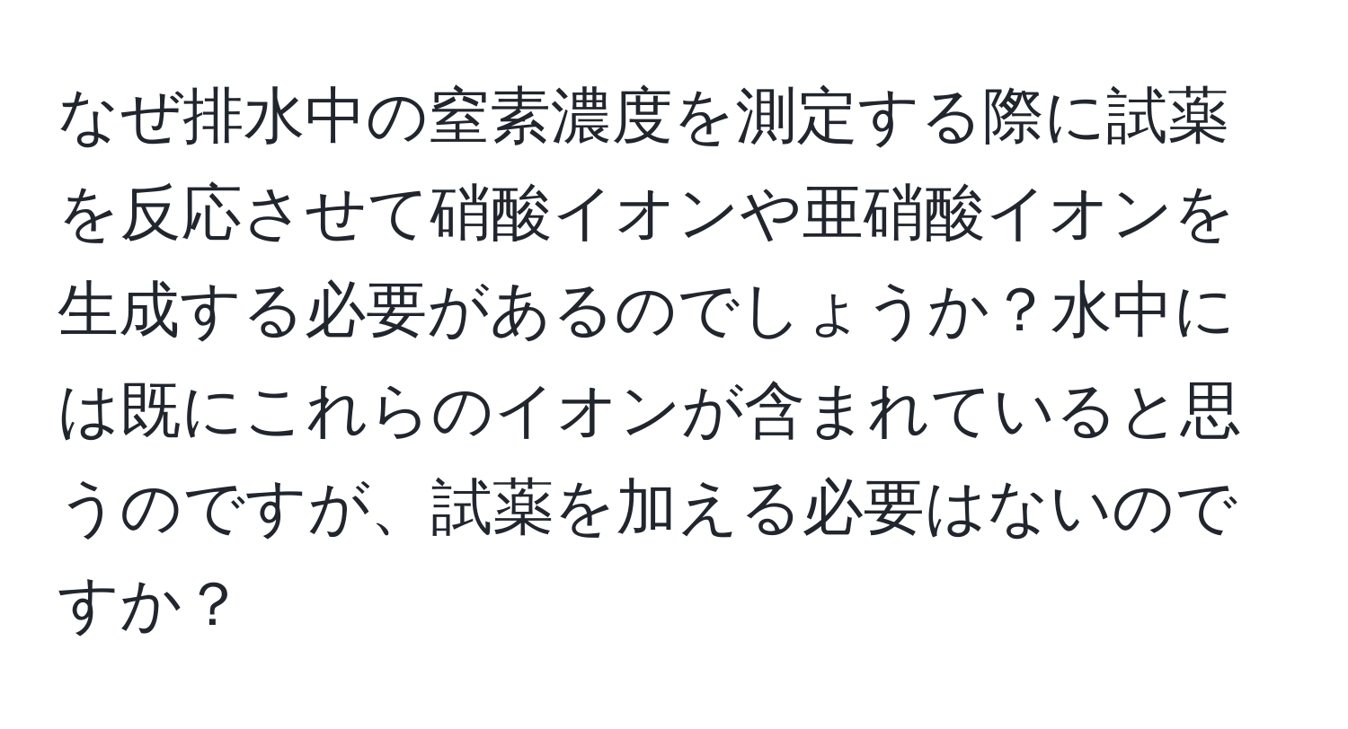 なぜ排水中の窒素濃度を測定する際に試薬を反応させて硝酸イオンや亜硝酸イオンを生成する必要があるのでしょうか？水中には既にこれらのイオンが含まれていると思うのですが、試薬を加える必要はないのですか？