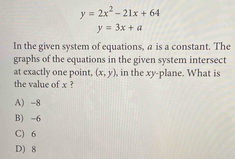 y=2x^2-21x+64
y=3x+a
In the given system of equations, a is a constant. The
graphs of the equations in the given system intersect
at exactly one point, (x,y) , in the xy -plane. What is
the value of x ?
A) -8
B) -6
C) 6
D 8