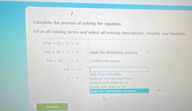 Complete the process of solving the equation.
Fill in all missing terms and select all missing descriptions. Simplify any fractions.
6(4p+5)-11=-5
24p+30-11=-5 Apply the distributive property
24p+19=-5 Combine like terms
24p=-24
Add 19 to both sides
p=-1 Subtract 19 from both sides
Multiply both sides by 19
Divide both sides by 19
Apply the distributive property
Submit