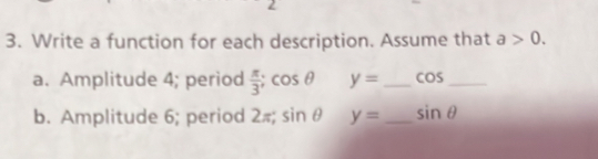 Write a function for each description. Assume that a>0. 
a. Amplitude 4; period  π /3 ; cos θ y= _  cos _ 
b. Amplitude 6; period 2=; sin θ y= _ sin θ