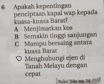 Apakah kepentingan
penciptaan kapal wap kepada
kuasa-kuasa Barat?
A Menjimatkan kos
B Semakin tinggi sanjungan
C Mampu bersaing antara
kuasa Barat
O Menghubungi ejen di
Tanah Melayu dengan
cepat
Buku Teks ms. 14