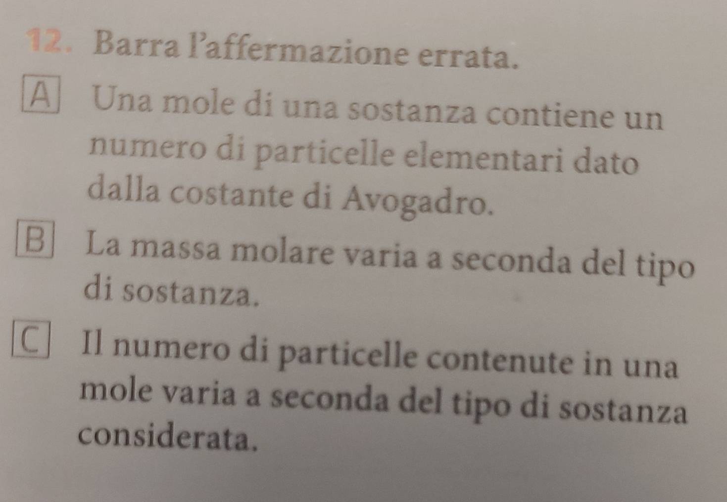 Barra laffermazione errata.
A Una mole di una sostanza contiene un
numero di particelle elementari dato
dalla costante di Avogadro.
B] La massa molare varia a seconda del tipo
di sostanza.
C Il numero di particelle contenute in una
mole varia a seconda del tipo di sostanza
considerata.