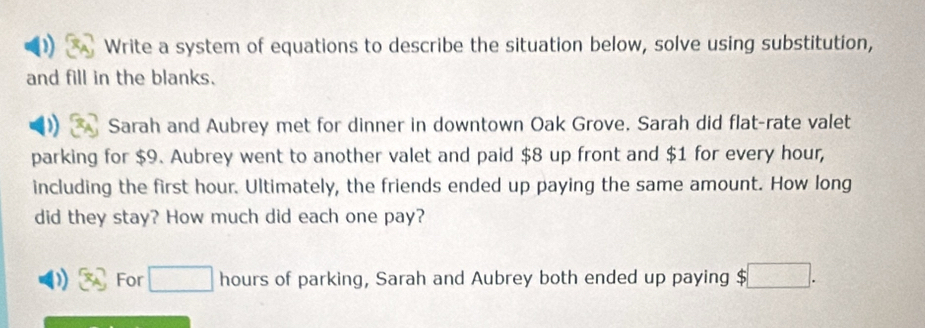 Write a system of equations to describe the situation below, solve using substitution, 
and fill in the blanks. 
Sarah and Aubrey met for dinner in downtown Oak Grove. Sarah did flat-rate valet 
parking for $9. Aubrey went to another valet and paid $8 up front and $1 for every hour, 
including the first hour. Ultimately, the friends ended up paying the same amount. How long 
did they stay? How much did each one pay? 
For □ hours of parking, Sarah and Aubrey both ended up paying S ;□ .