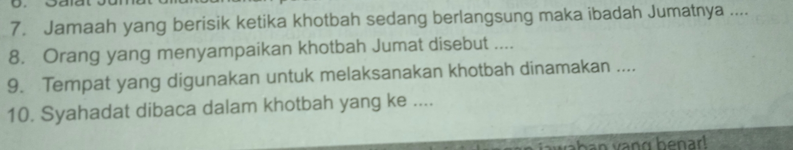 Jamaah yang berisik ketika khotbah sedang berlangsung maka ibadah Jumatnya .... 
8. Orang yang menyampaikan khotbah Jumat disebut .... 
9. Tempat yang digunakan untuk melaksanakan khotbah dinamakan .... 
10. Syahadat dibaca dalam khotbah yang ke .... 
ban vang benar!