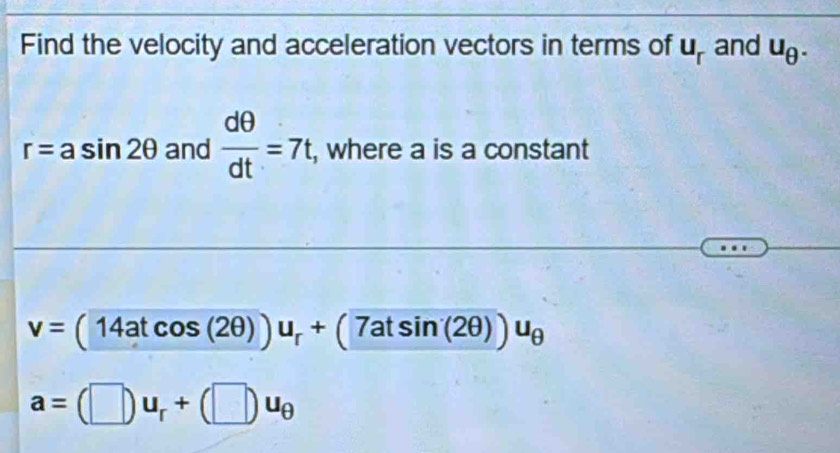 Find the velocity and acceleration vectors in terms of u_r and u_θ .
r=asin 2θ and  dθ /dt =7t , where a is a constant
v=(14atcos (2θ ))u_r+(7atsin (2θ ))u_θ 
a=(□ )u_r+(□ )u_θ 