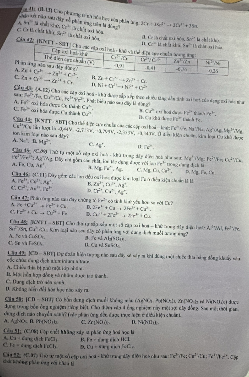 is 41: (B.L3) Cho phương trình hóa học của phản ứng: 2Cr+3Sn^(2+)to 2Cr^(3+)+3Sn.
a ết nào sau đây về phản ứng trên là đúng?
A, Sn? là chất khử, Cr^(3+) là chất oxi hóa.
B. Cr là chất ơxỉ hóa Sn^(2+) là chất khử
C. Cr là chất khử, Sn^(2+) là chất oxi hóa. 
Câu 42: [KNTT -
A Zn+Cr^(2+)to Zn^(2+)+Cr.
C Zn+Cr^(3+)to Zn^(2+)+Cr. D. Ni+Cr^(3+)to Ni^(2+)+Cr^(2+)
fe ar
Câu 43: (A.12) Cho các cặp oxi hoá - khử được sắp xếp theo chiều tăng dần tính oxi hoá của dạng oxi hóa như
A. Fe^(2+) :Fe^(2+)/Fe,Cu^(2+)/Cu,Fe^(3+)/Fe^(2+) *. Phát biểu nảo sau đây là đúng?
oxi hóa được Cu thành Cu^(2+), oxi hoả được Fe^(2+) thành Fe^(3+).
B. Cu^(2+)
C. Fe^(3+) oxi hóa được Cu thành Cu^(2+). D. Cu khứ được Fe^(3+) thành Fe.
Câu 44: [KNTT - SBT] Cho thế điện cực chuẩn của các cặp oxi hoá - khử: Fe^(2+)/Fe,Na^+/Na, Ag^+/Ag,Mg^(2+) /Mg
Cu^(2+)/Cu lu lần lượt là -0,44V, -2,713V, +0,799V, -2,353V, +0,340V. Ở điều kiện chuẩn, kim loại Cu khử được
ion kim loại nào sau dây?
A. Na^+.I B. Mg^(2+), C. Ag^+.
D. Fe^(2+).
Câu 45: (C.09) Thứ tự một số cặp oxi hoá - khử trong dãy điện hoá như sau: Mg^(2+)/Mg; Fe^(2+) /Fe; Cu^(2+)/Cu;
Fe^(3+)/Fe^(2+). Ag */Ag. Dãy chỉ gồm các chất, ion tác dụng được với ion Fe^(3+)
A Fe,Cu,Ag^+. trong dung dịch là:
B. Mg,Fe^(2+),Ag. C. Mg,Cu,Cu^(2+). D. Mg、Fe, Cu.
Câu 46: (C.11) Đãy gồm các ion đều oxi hóa được kim loại Fe ở điều kiện chuẩn là là
A. Fe^(3+),Cu^(2+),Ag^+.
B. Zn^(2+),Cu^(2+),Ag^+.
C. Cr^(2+),Au^(3+),Fe^(3+), D. Cr^(2+),Cu^(2+),Ag^+.
Câu 47: Phân ứng nào sau đây chứng tỏ Fe^(2+) có tính khử yếu hơn so với Cu?
A. Fe+Cu^(2+)to Fe^(2+)+Cu. B. 2Fe^(3+)+Cuto 2Fe^(2+)+Cu^(2+).
C. Fe^(2+)+Cuto Cu^(2+)+Fe. D. Cu^(2+)+2Fe^(2+)to 2Fe^(3+)+Cu.
Câu 48: [KNTT - SBTJ Cho thứ tự sắp xếp một số cặp oxi hoá - khử trong dãy điện hoá: Al^(3+)/Al,Fe^(2+)/Fe,
Sn^(2+)/Sn,Cu^(2+)/C Cu. Kim loại nào sau dây có phản ứng với dung dịch muối tương ứng?
A. Fo và CuSO₄, B. Fe và Al_2(SO_4)_3.
C. Sn và FeSO D. Cu và SnSO₄.
Câu 49: [CD - SBT] Dự đoán hiện tượng nào sau dây sẽ xảy ra khi dùng một chiếc thìa bằng đồng khuẩy vào
cốc chứa dung dịch aluminium nitrate.
A. Chiếc thia bị phù một lớp nhôm.
B. Một hỗn hợp đồng và nhôm được tạo thành.
C. Dung địch trở nên xanh.
D. Không biến đổi hóa học nào xây ra.
Cầu 50: [CD - SBT] Có bốn dung dịch muối không màu (AgNO3, 1 Pb(NO_3)_2,Zn(NO_3)_2 và Ni(NO_3)_2) được
đựng trong bốn ống nghiệm riêng biệt. Cho thêm vào 4 ống nghiệm này một sợi dây đồng. Sau một thời gian,
dung địch náo chuyển xanh? (các phản ứng đều được thực hiện ở điều kiện chuẩn).
A. AgNOs B. Pb(NO_3)_2 C. Zn(NO_1)_2. D. Ni(NO_3)_2.
Câu 511 (C.08) Cặp chất không xây ra phần ứng hoá học là
A. Cu + dung dịch FeCl_3. B. Fe + dung dịch HCl.
C. Fe + dung dịch FeCl_3, D. Cu + dung dịch FeCl_2
Câu 52: (C.07) Thứ tự một số cặp oxi hoá - khứ trong dãy điện hoá như sau: Fe^(2+)/Fe:Cu^(2+)/Cu;Fe^(3+)/Fe^(2+) Cặp
chất không phản ứng với nhau là