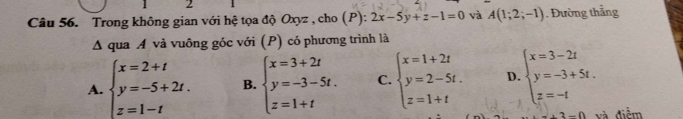 Trong không gian với hệ tọa độ Oxyz , cho (P): 2x-5y+z-1=0 và A(1;2;-1). Đường thắng
△ q ua . A 1 và uông góc với (P) có phương trình là
A. beginarrayl x=2+t y=-5+2t. z=1-tendarray. B. beginarrayl x=3+2t y=-3-5t. z=1+tendarray. C. beginarrayl x=1+2t y=2-5t. z=1+tendarray. D. beginarrayl x=3-2t y=-3+5t. z=-tendarray.
3-0 và điểm