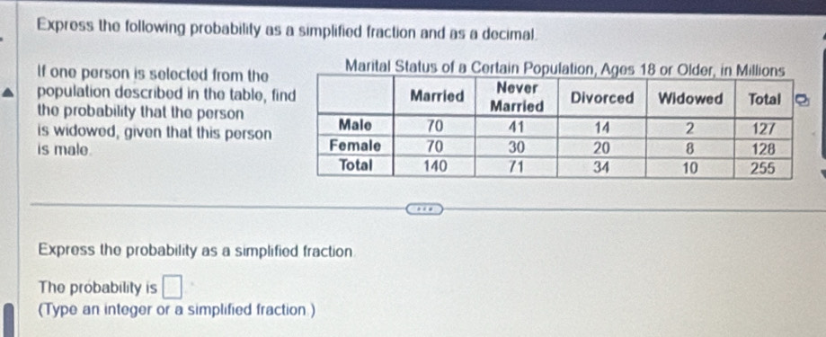 Express the following probability as a simplified fraction and as a decimal. 
If one person is selected from the 
population described in the table, f 
the probability that the person 
is widowed, given that this person 
is male. 
Express the probability as a simplified fraction 
The probability is □
(Type an integer or a simplified fraction )