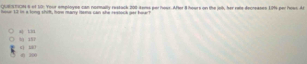 of 10: Your employee can normally restock 200 items per hour. After 8 hours on the job, her rate decreases 10% per houc. At
hour 12 in a long shift, how many items can she restock per hour?
a) 131
b) 157
c) 187
() 200