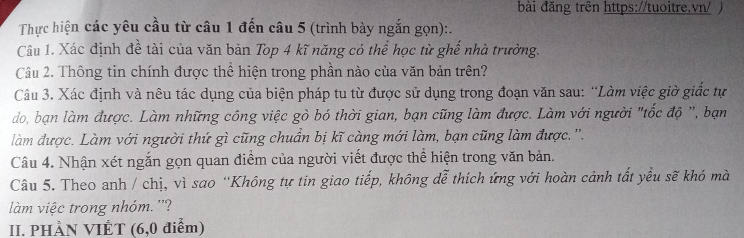 bài đăng trên https://tuoitre.vn/ ) 
Thực hiện các yêu cầu từ câu 1 đến câu 5 (trình bày ngắn gọn):. 
Câu 1. Xác định đề tài của văn bản Top 4 kĩ năng có thể học từ ghế nhà trường. 
Câu 2. Thông tin chính được thể hiện trong phần nào của văn bản trên? 
Câu 3. Xác định và nêu tác dụng của biện pháp tu từ được sử dụng trong đoạn văn sau: “Làm việc giờ giốc tự 
do, bạn làm được. Làm những công việc gò bó thời gian, bạn cũng làm được. Làm với người "tốc độ ', bạn 
làm được. Làm với người thứ gì cũng chuân bị kĩ càng mới làm, bạn cũng làm được. ”. 
Câu 4. Nhận xét ngắn gọn quan điểm của người viết được thể hiện trong văn bản. 
Câu 5. Theo anh / chị, vì sao “Không tự tin giao tiếp, không dễ thích ứng với hoàn cảnh tất yểu sẽ khó mà 
làm việc trong nhóm. ''? 
II. PHÀN VIÉT (6,0 điểm)