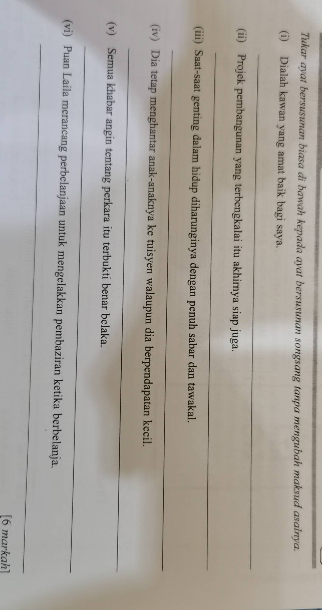 Tukar ayat bersusunan biasa di bawah kepada ayat bersusunan songsang tanpa mengubah maksud asalnya. 
(i) Dialah kawan yang amat baik bagi saya. 
_ 
(ii) Projek pembangunan yang terbengkalai itu akhirnya siap juga. 
_ 
(iii) Saat-saat genting dalam hidup diharunginya dengan penuh sabar dan tawakal. 
_ 
(iv) Dia tetap menghantar anak-anaknya ke tuisyen walaupun dia berpendapatan kecil. 
_ 
(v) Semua khabar angin tentang perkara itu terbukti benar belaka. 
_ 
(vi) Puan Laila merancang perbelanjaan untuk mengelakkan pembaziran ketika berbelanja. 
_ 
[6 markah]