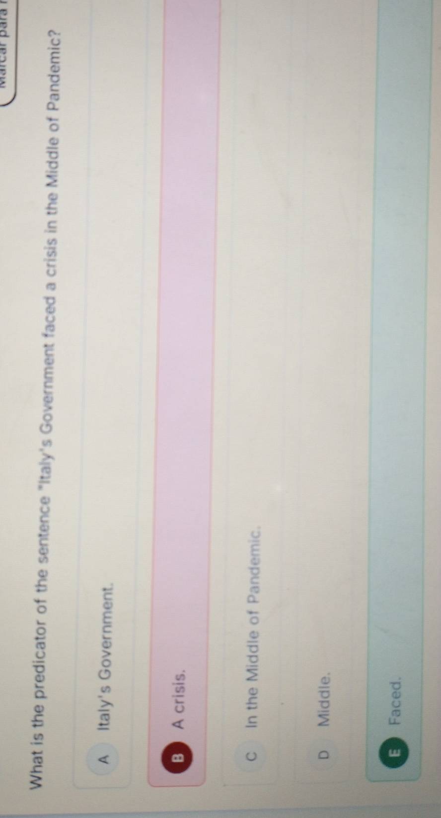 What is the predicator of the sentence "Italy's Government faced a crisis in the Middle of Pandemic?
A Italy's Government.
B  A crisis.
C In the Middle of Pandemic.
D Middle.
E Faced.