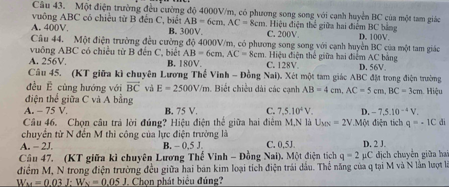 Một điện trường đều cường độ 4000V/m, có phương song song với cạnh huyền BC của một tam giác
vuông ABC có chiều từ B đến C, biết AB=6cm,AC=8cm a. Hiệu điện thế giữa hai điểm BC bằng
A. 400V. B. 300V. C. 200V. D. 100V.
Câu 44. Một điện trường đều cường độ 4000V/m, có phương song song với cạnh huyền BC của một tam giác
vuông ABC có chiều từ B đến C, biết AB=6cm,AC=8cm 1. Hiệu điện thế giữa hai điểm AC bằng
A. 256V. B. 180V. C. 128V. D. 56V.
Câu 45. (KT giữa kì chuyên Lương Thế Vinh - Đồng Nai). Xét một tam giác ABC đặt trong điện trường
đều É cùng hướng với vector BC và E=2500V/m. Biết chiều dài các cạnh AB=4cm,AC=5cm,BC=3cm. Hiệu
điện thế giữa C và A bằng
A. - 75 V. B. 75 V. C. 7,5.10^4V. D. -7,5.10^(-4)V.
Câu 46. Chọn câu trả lời đúng? Hiệu điện thể giữa hai điểm M,N là U_MN=2V *Một điện tích q=-1C di
chuyền từ N đến M thì công của lực điện trường là
A. - 2J. B. - 0,5 J. C. 0,5J. D. 2 J.
Câu 47. (KT giữa kì chuyên Lương Thế Vinh - Đồng Nai). Một điện tích q=2 μC dịch chuyền giữa hai
điểm M, N trong điện trường đều giữa hai bản kim loại tích điện trái dấu. Thế năng của q tại M và N lần lượt là
W_M=0.03J;W_N=0.05J. Chọn phát biểu đúng?