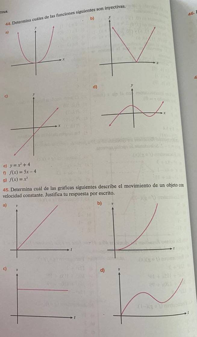 TIVA
46. 
44. Determina cuáles de las funciones siguientes son inyectivas.
b)
a)
4
d)
c)
e) y=x^2+4
f) f(x)=5x-4
g) f(x)=x^3
45. Determina cuál de las gráficas siguientes describe el movimiento de un objeto con
velocidad constante. Justifica tu respuesta por escrito.
a
c)d