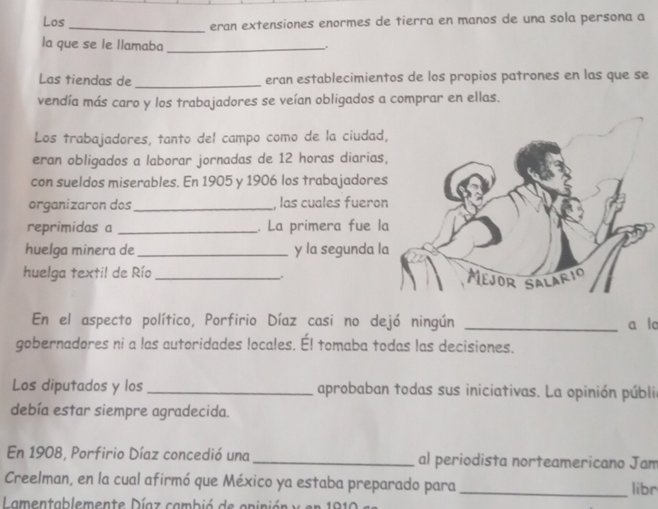 Los _eran extensiones enormes de tierra en manos de una sola persona a 
la que se le llamaba_ 
. 
Las tiendas de _eran establecimientos de los propios patrones en las que se 
vendía más caro y los trabajadores se veían obligados a comprar en ellas. 
Los trabajadores, tanto del campo como de la ciudad 
eran obligados a laborar jornadas de 12 horas diarias 
con sueldos miserables. En 1905 y 1906 los trabajadores 
organizaron dos _, las cuales fuero 
reprimidas a _. La primera fue l 
huelga minera de_ y la segunda l 
huelga textil de Río_ 
. 
En el aspecto político, Porfirio Díaz casi no dejó ningún _a lo 
gobernadores ni a las autoridades locales. Él tomaba todas las decisiones. 
Los diputados y los _aprobaban todas sus iniciativas. La opinión públi 
debía estar siempre agradecida. 
En 1908, Porfirio Díaz concedió una _al periodista norteamericano Jam 
Creelman, en la cual afirmó que México ya estaba preparado para _libr 
Lamentablemente Díaz cambió de opinión y en 1919 e