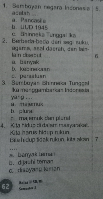 Semboyan negara Indonesia 5.
adalah ....
a. Pancasila
b. UUD 1945
c. Bhinneka Tunggal Ika
2. Berbeda-beda dari segi suku,
agama, asal daerah, dan lain-
lain disebut ....
6.
a.banyak
b.kebinekaan
c. persatuan
3. Semboyan Bhinneka Tunggal
Ika menggambarkan Indonesia
yang ....
a. majemuk
b. plural
c. majemuk dan plural
4. Kita hidup di dalam masyarakat.
Kita harus hidup rukun.
Bila hidup tidak rukun, kita akan 7.
.
a. banyak teman
b. dijauhi teman
c. disayang teman
Kelas II SD/MI
62 Semester 2