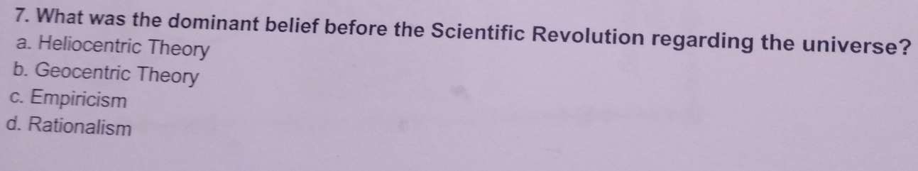 What was the dominant belief before the Scientific Revolution regarding the universe?
a. Heliocentric Theory
b. Geocentric Theory
c. Empiricism
d. Rationalism