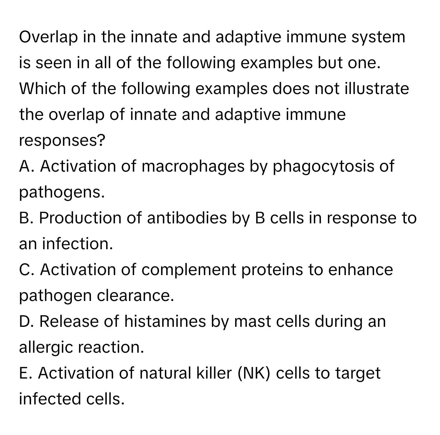 Overlap in the innate and adaptive immune system is seen in all of the following examples but one. Which of the following examples does not illustrate the overlap of innate and adaptive immune responses?

A. Activation of macrophages by phagocytosis of pathogens. 
B. Production of antibodies by B cells in response to an infection. 
C. Activation of complement proteins to enhance pathogen clearance. 
D. Release of histamines by mast cells during an allergic reaction. 
E. Activation of natural killer (NK) cells to target infected cells.