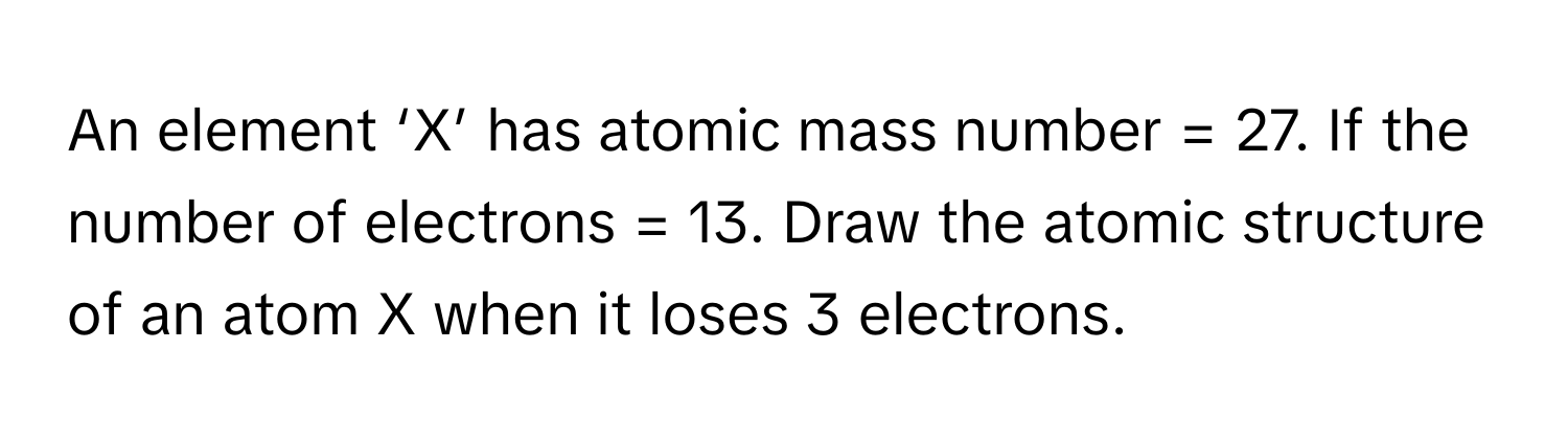 An element ‘X’ has atomic mass number = 27. If the number of electrons = 13. Draw the atomic structure of an atom X when it loses 3 electrons.