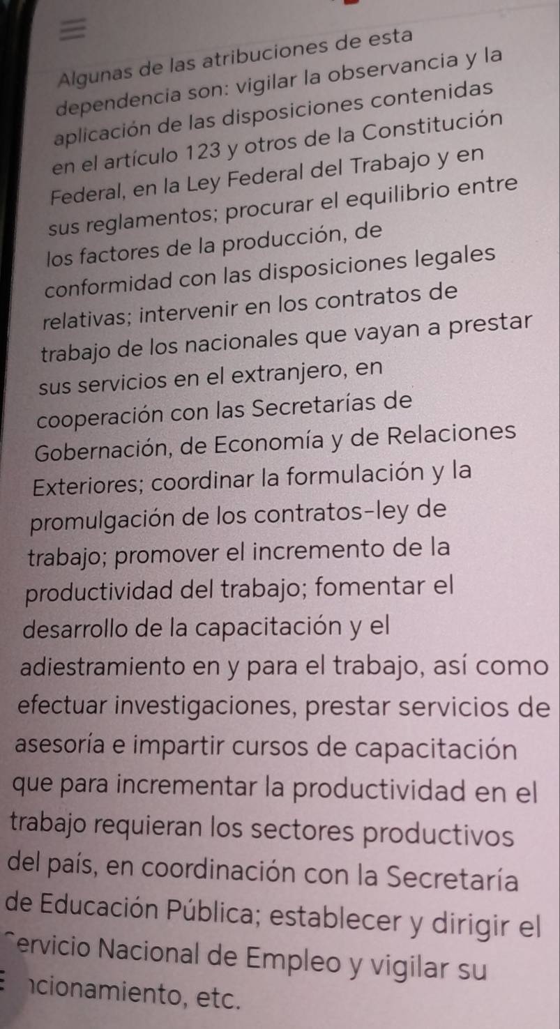 ≡ 
Algunas de las atribuciones de esta 
dependencia son: vigilar la observancia y la 
aplicación de las disposiciones contenidas 
en el artículo 123 y otros de la Constitución 
Federal, en la Ley Federal del Trabajo y en 
sus reglamentos; procurar el equilibrio entre 
los factores de la producción, de 
conformidad con las disposiciones legales 
relativas; intervenir en los contratos de 
trabajo de los nacionales que vayan a prestar 
sus servicios en el extranjero, en 
cooperación con las Secretarías de 
Gobernación, de Economía y de Relaciones 
Exteriores; coordinar la formulación y la 
promulgación de los contratos-ley de 
trabajo; promover el incremento de la 
productividad del trabajo; fomentar el 
desarrollo de la capacitación y el 
adiestramiento en y para el trabajo, así como 
efectuar investigaciones, prestar servicios de 
asesoría e impartir cursos de capacitación 
que para incrementar la productividad en el 
trabajo requieran los sectores productivos 
del país, en coordinación con la Secretaría 
de Educación Pública; establecer y dirigir el 
^ervicio Nacional de Empleo y vigilar su 
cionamiento, etc.