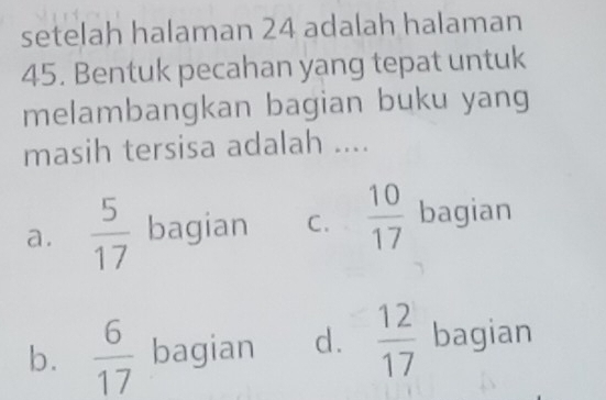 setelah halaman 24 adalah halaman
45. Bentuk pecahan yang tepat untuk
melambangkan bagian buku yang
masih tersisa adalah ....
a.  5/17  bagian C.  10/17  bagian
b.  6/17  bagian d.  12/17  bagian