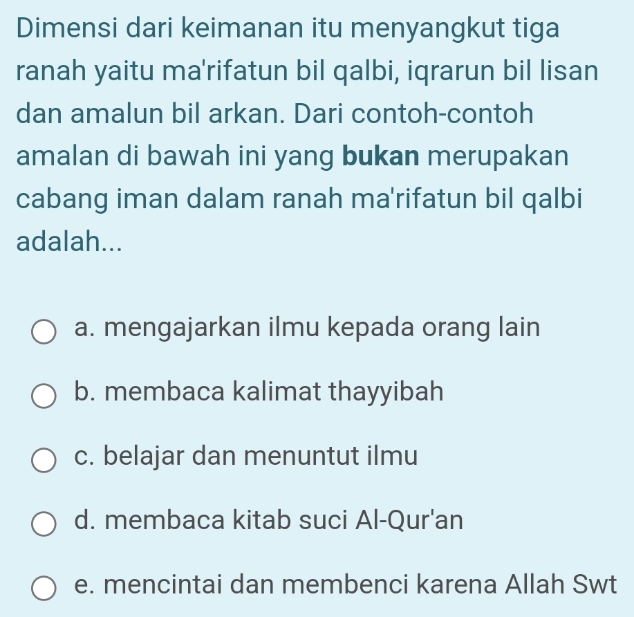 Dimensi dari keimanan itu menyangkut tiga
ranah yaitu ma'rifatun bil qalbi, iqrarun bil lisan
dan amalun bil arkan. Dari contoh-contoh
amalan di bawah ini yang bukan merupakan
cabang iman dalam ranah ma'rifatun bil qalbi
adalah...
a. mengajarkan ilmu kepada orang lain
b. membaca kalimat thayyibah
c. belajar dan menuntut ilmu
d. membaca kitab suci Al-Qur'an
e. mencintai dan membenci karena Allah Swt