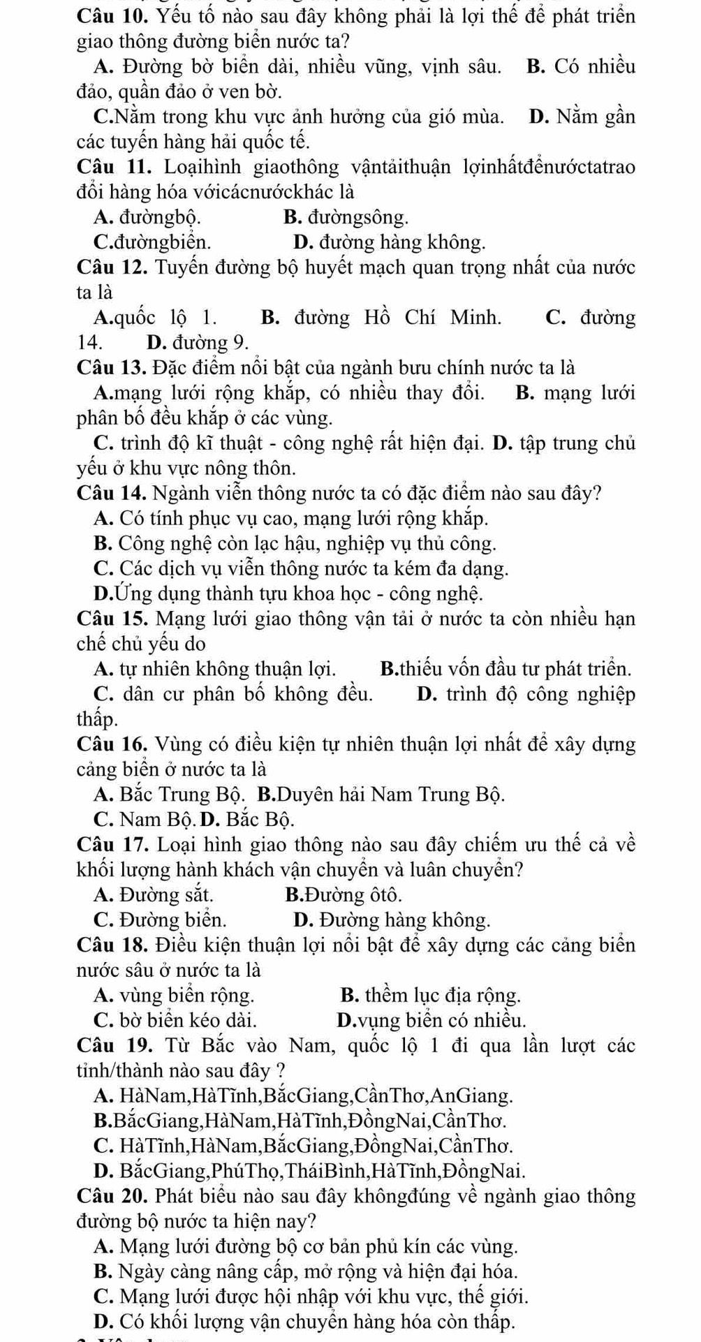 Yếu tố nào sau đây không phải là lợi thế để phát triển
giao thông đường biển nước ta?
A. Đường bờ biển dài, nhiều vũng, vịnh sâu. B. Có nhiều
đảo, quần đảo ở ven bờ.
C.Nằm trong khu vực ảnh hưởng của gió mùa. D. Nằm gần
các tuyến hàng hải quốc tế.
Câu 11. Loạihình giaothông vậntảithuận lợinhấtđểnướctatrao
đổi hàng hóa vớicácnướckhác là
A. đườngbộ. B. đườngsông.
C.đườngbiển. D. đường hàng không.
Câu 12. Tuyến đường bộ huyết mạch quan trọng nhất của nước
ta là
A.quốc lộ 1. B. đường Hồ Chí Minh. C. đường
14. D. đường 9.
Câu 13. Đặc điểm nổi bật của ngành bưu chính nước ta là
A.mạng lưới rộng khắp, có nhiều thay đổi. B. mạng lưới
phân bố đều khắp ở các vùng.
C. trình độ kĩ thuật - công nghệ rất hiện đại. D. tập trung chủ
yếu ở khu vực nông thôn.
Câu 14. Ngành viễn thông nước ta có đặc điểm nào sau đây?
A. Có tính phục vụ cao, mạng lưới rộng khắp.
B. Công nghệ còn lạc hậu, nghiệp vụ thủ công.
C. Các dịch vụ viễn thông nước ta kém đa dạng.
D.Ứng dụng thành tựu khoa học - công nghệ.
Câu 15. Mạng lưới giao thông vận tải ở nước ta còn nhiều hạn
chế chủ yếu do
A. tự nhiên không thuận lợi. B.thiếu vốn đầu tư phát triển.
C. dân cư phân bố không đều. D. trình độ công nghiệp
thấp.
Câu 16. Vùng có điều kiện tự nhiên thuận lợi nhất để xây dựng
cảng biển ở nước ta là
A. Bắc Trung Bộ. B.Duyên hải Nam Trung Bộ.
C. Nam Bộ. D. Bắc Bộ.
Câu 17. Loại hình giao thông nào sau đây chiếm ưu thế cả về
khối lượng hành khách vận chuyền và luân chuyền?
A. Đường sắt. B.Đường ôtô.
C. Đường biển. D. Đường hàng không.
Câu 18. Điều kiện thuận lợi nổi bật để xây dựng các cảng biển
nước sâu ở nước ta là
A. vùng biển rộng. B. thềm lục địa rộng.
C. bờ biển kéo dài. D.vụng biển có nhiều.
Câu 19. Từ Bắc vào Nam, quốc lộ 1 đi qua lần lượt các
tinh/thành nào sau đây ?
A. HàNam,HàTĩnh,BắcGiang,CầnThơ,AnGiang.
B. BắcGiang,HàNam,HàTĩnh,ĐồngNai,CầnThơ.
C. HàTĩnh,HàNam,BắcGiang,ĐồngNai,CầnThơ.
D. BắcGiang,PhúThọ,TháiBình,HàTĩnh,ĐồngNai.
Câu 20. Phát biểu nào sau đây khôngđúng về ngành giao thông
đường bộ nước ta hiện nay?
A. Mạng lưới đường bộ cơ bản phủ kín các vùng.
B. Ngày càng nâng cấp, mở rộng và hiện đại hóa.
C. Mạng lưới được hội nhập với khu vực, thế giới.
D. Có khối lượng vận chuyển hàng hóa còn thấp.