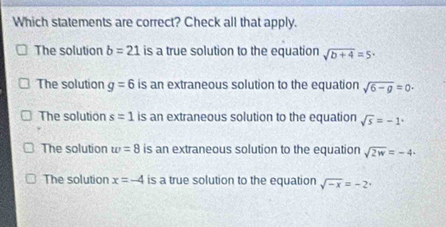 Which statements are correct? Check all that apply.
The solution b=21 is a true solution to the equation sqrt(b+4)=5·
The solution g=6 is an extraneous solution to the equation sqrt(6-g)=0·
The solution s=1 is an extraneous solution to the equation sqrt(s)=-1^x
The solution w=8 is an extraneous solution to the equation sqrt(2w)=-4·
The solution x=-4 is a true solution to the equation sqrt(-x)=-2·