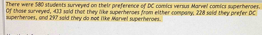 There were 580 students surveyed on their preference of DC comics versus Marvel comics superheroes. 
Of those surveyed, 433 said that they like superheroes from either company, 228 said they prefer DC 
superheroes, and 297 said they do not like Marvel superheroes.