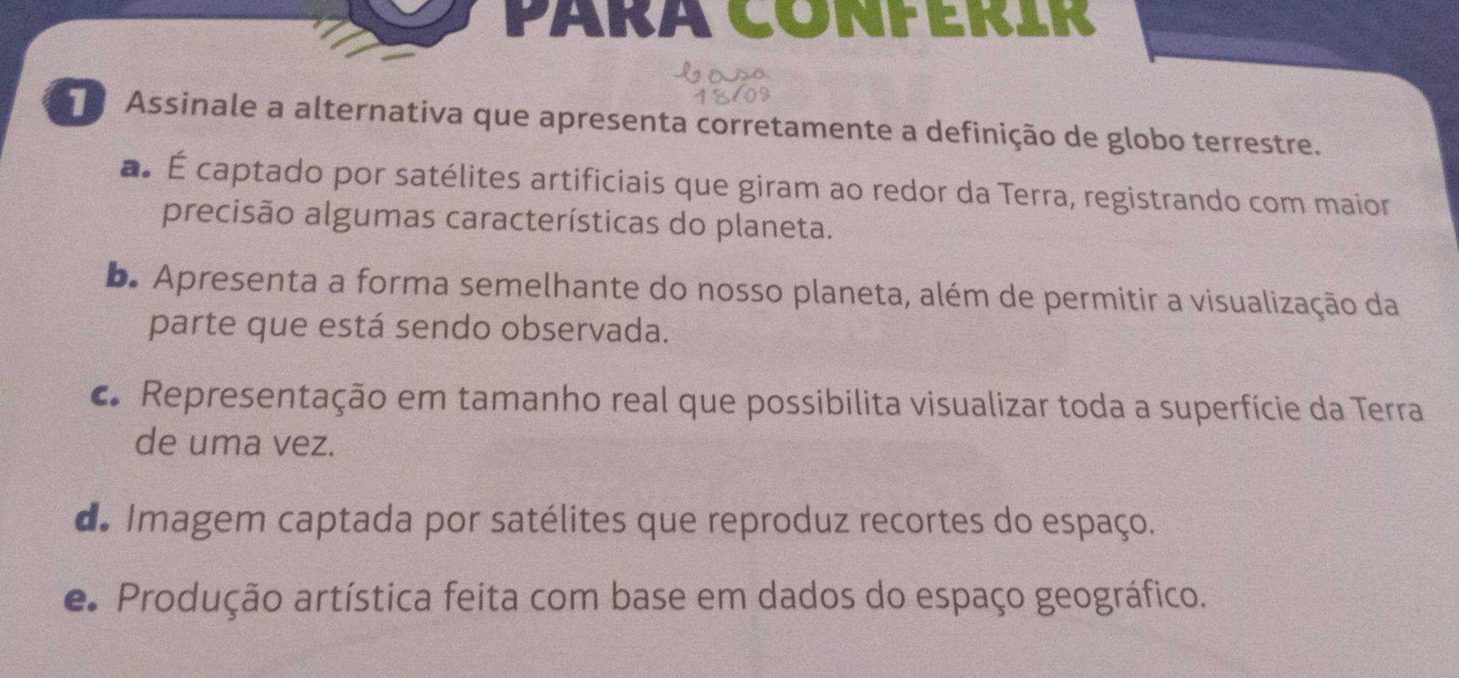 PÁRA CONFERIR
Assinale a alternativa que apresenta corretamente a definição de globo terrestre.
a É captado por satélites artificiais que giram ao redor da Terra, registrando com maior
precisão algumas características do planeta.
b. Apresenta a forma semelhante do nosso planeta, além de permitir a visualização da
parte que está sendo observada.
c. Representação em tamanho real que possibilita visualizar toda a superfície da Terra
de uma vez.
de Imagem captada por satélites que reproduz recortes do espaço.
e Produção artística feita com base em dados do espaço geográfico.