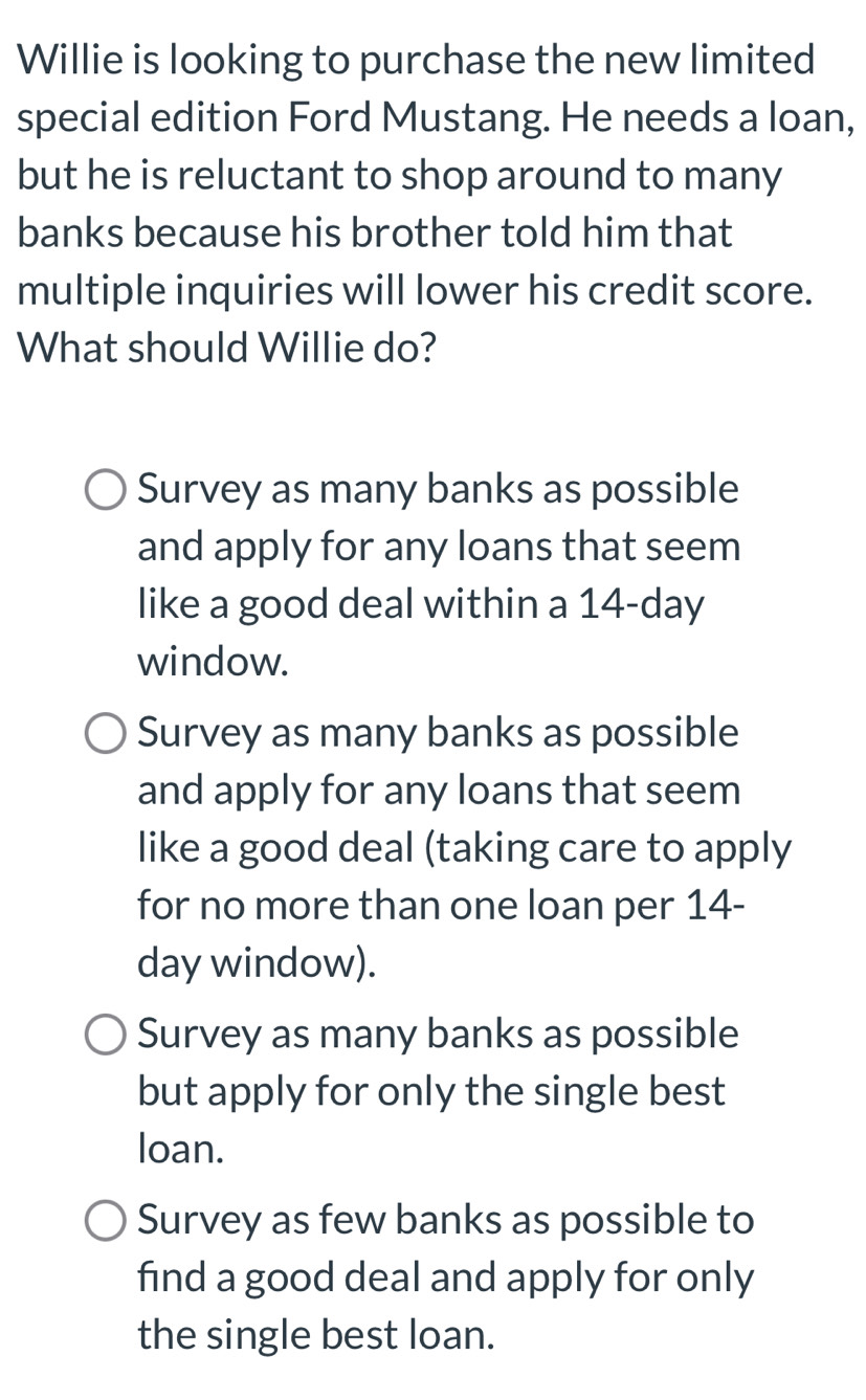 Willie is looking to purchase the new limited
special edition Ford Mustang. He needs a loan,
but he is reluctant to shop around to many
banks because his brother told him that
multiple inquiries will lower his credit score.
What should Willie do?
Survey as many banks as possible
and apply for any loans that seem
like a good deal within a 14-day
window.
Survey as many banks as possible
and apply for any loans that seem
like a good deal (taking care to apply
for no more than one loan per 14-
day window).
Survey as many banks as possible
but apply for only the single best
loan.
Survey as few banks as possible to
find a good deal and apply for only
the single best loan.