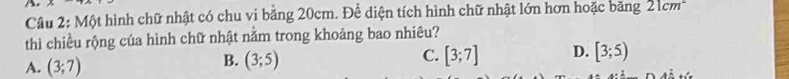 Một hình chữ nhật có chu vi bằng 20cm. Để diện tích hình chữ nhật lớn hơn hoặc băng ∠ IC m
thì chiều rộng của hình chữ nhật nằm trong khoảng bao nhiêu?
A. (3;7)
B. (3;5) [3;7] D. [3;5)
C.